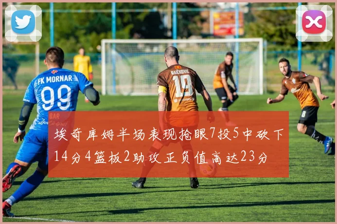 埃奇库姆半场表现抢眼7投5中砍下14分4篮板2助攻正负值高达23分