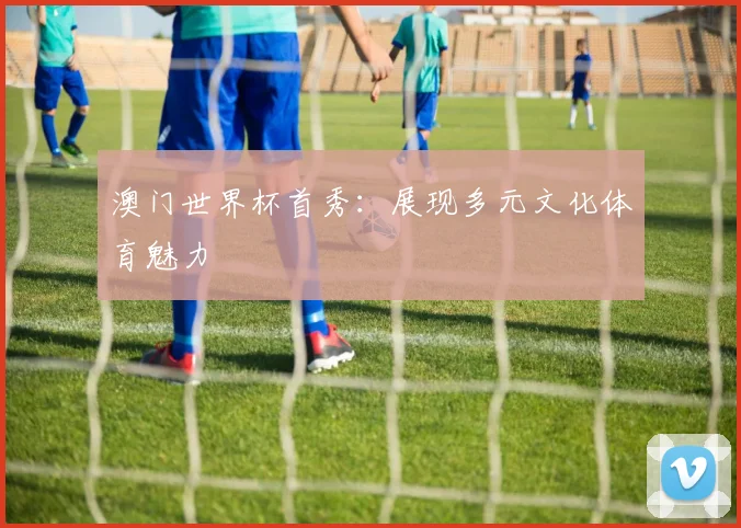 澳门世界杯首秀：展现多元文化体育魅力
